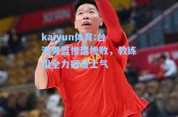 kaiyun体育:台湾男篮惨遭惨败，教练组全力振奋士气