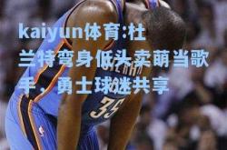 kaiyun体育:杜兰特弯身低头卖萌当歌手，勇士球迷共享