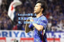 kaiyun体育:土耳其篮球队出征亚洲赛场，迎接新的挑战