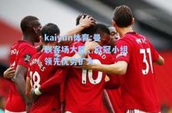 kaiyun体育:曼联客场大胜，欧冠小组领先优势扩大
