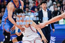 kaiyun体育:湖北男篮遭遇阻击，双外援表现平平
