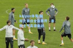 kaiyun体育:国际比赛日全面展开：各队士气高涨备战