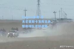 kaiyun体育:芬太尼奥斯卡发挥出色，帮助球队逆转战局